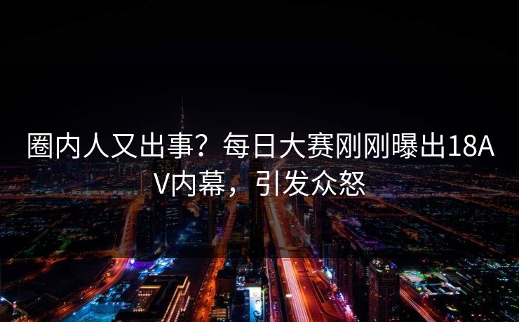 圈内人又出事？每日大赛刚刚曝出18AV内幕，引发众怒