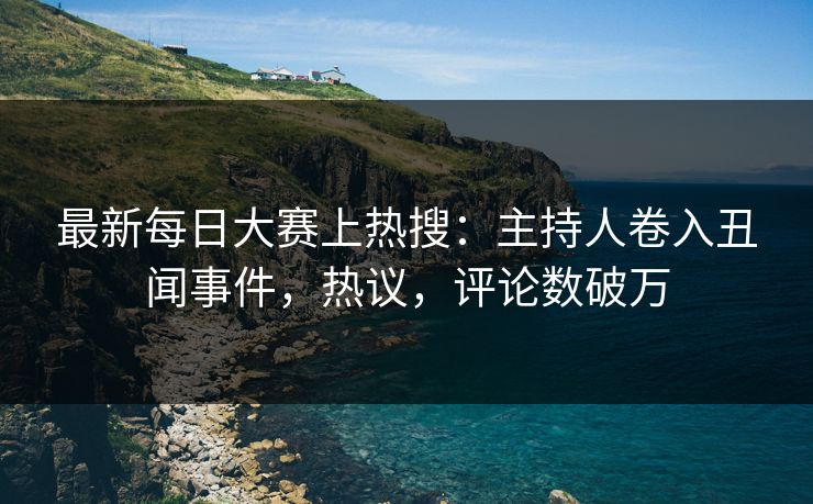 最新每日大赛上热搜：主持人卷入丑闻事件，热议，评论数破万