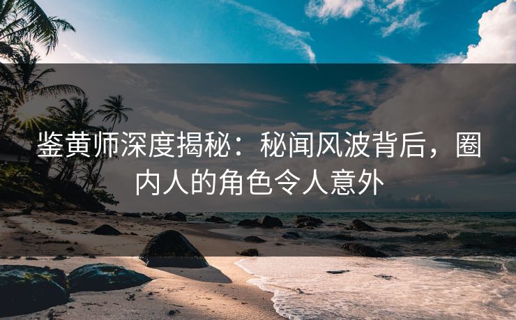 鉴黄师深度揭秘：秘闻风波背后，圈内人的角色令人意外