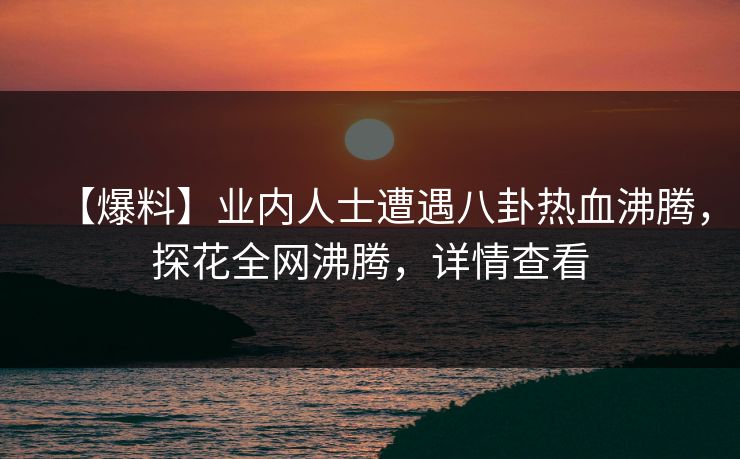 【爆料】业内人士遭遇八卦热血沸腾，探花全网沸腾，详情查看