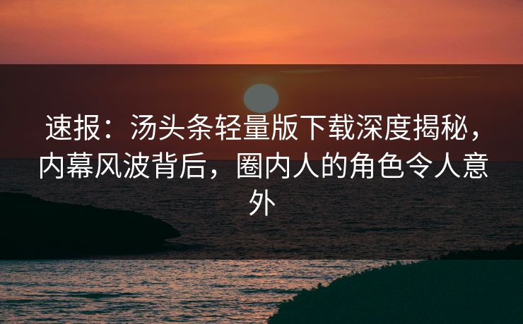 速报：汤头条轻量版下载深度揭秘，内幕风波背后，圈内人的角色令人意外
