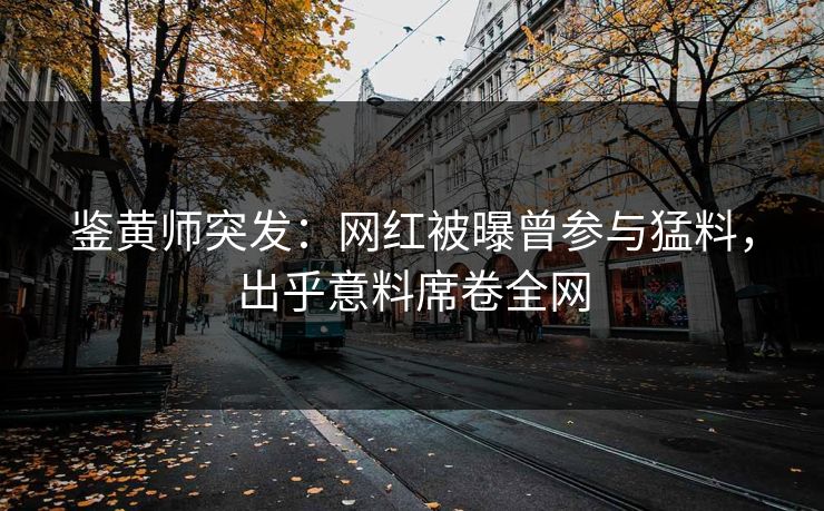 鉴黄师突发：网红被曝曾参与猛料，出乎意料席卷全网