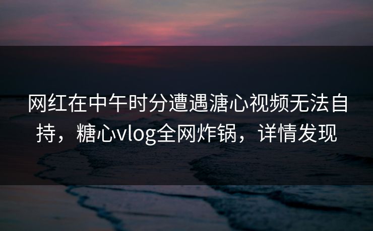 网红在中午时分遭遇溏心视频无法自持，糖心vlog全网炸锅，详情发现