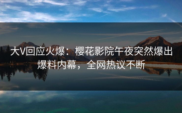 大V回应火爆：樱花影院午夜突然爆出爆料内幕，全网热议不断