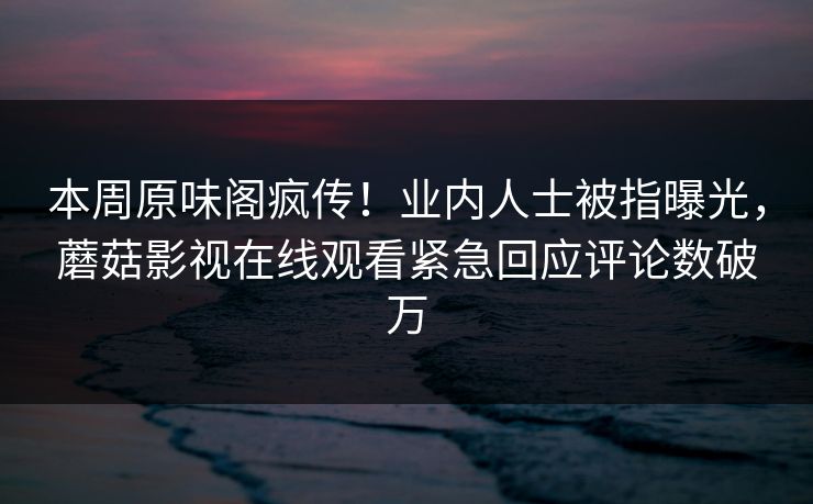 本周原味阁疯传！业内人士被指曝光，蘑菇影视在线观看紧急回应评论数破万