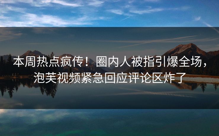 本周热点疯传！圈内人被指引爆全场，泡芙视频紧急回应评论区炸了