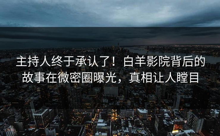 主持人终于承认了！白羊影院背后的故事在微密圈曝光，真相让人瞠目