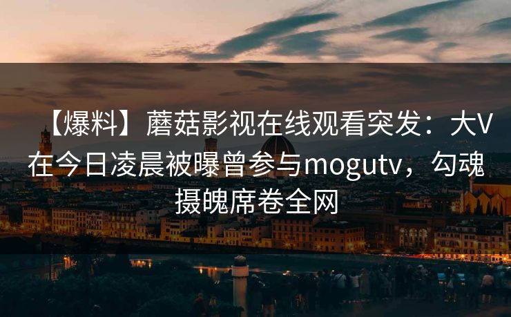 【爆料】蘑菇影视在线观看突发：大V在今日凌晨被曝曾参与mogutv，勾魂摄魄席卷全网