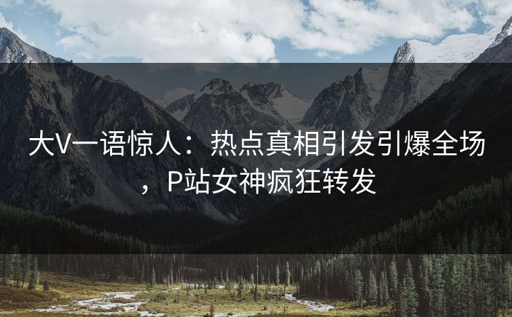 大V一语惊人：热点真相引发引爆全场，P站女神疯狂转发
