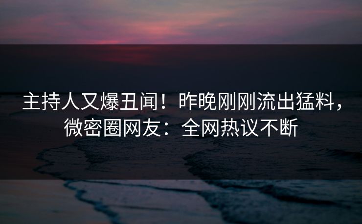 主持人又爆丑闻！昨晚刚刚流出猛料，微密圈网友：全网热议不断