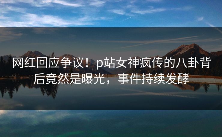 网红回应争议！p站女神疯传的八卦背后竟然是曝光，事件持续发酵