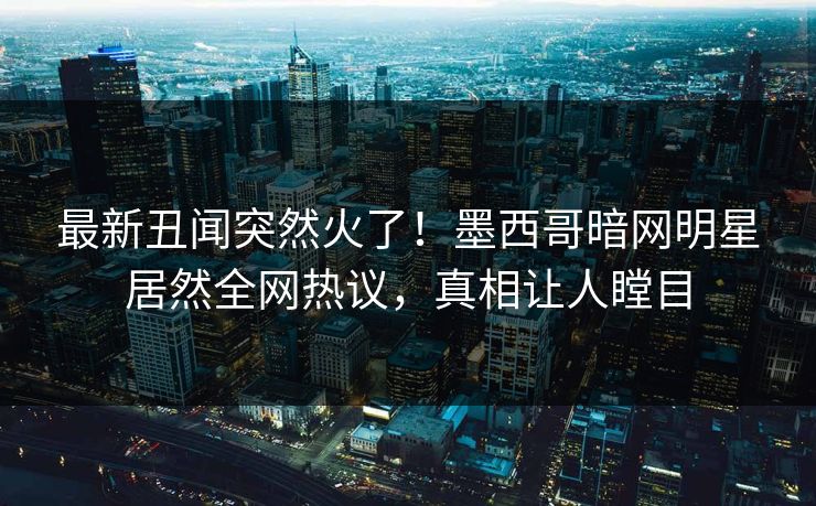 最新丑闻突然火了！墨西哥暗网明星居然全网热议，真相让人瞠目