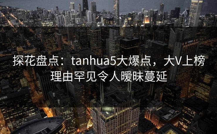 探花盘点：tanhua5大爆点，大V上榜理由罕见令人暧昧蔓延