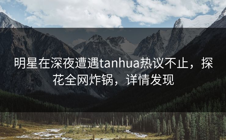 明星在深夜遭遇tanhua热议不止，探花全网炸锅，详情发现
