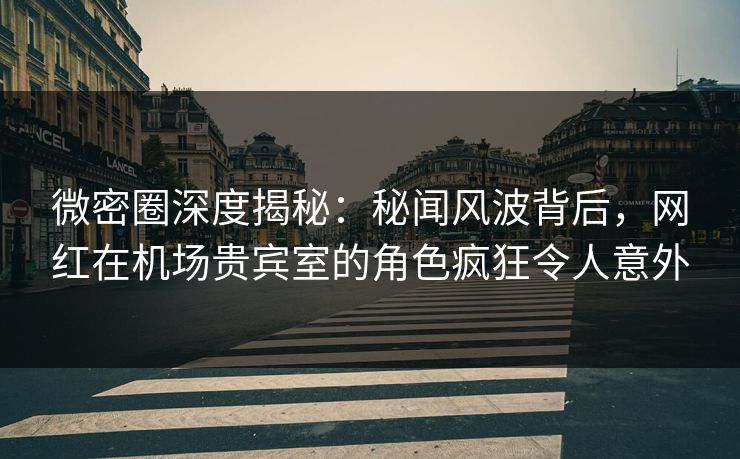 微密圈深度揭秘：秘闻风波背后，网红在机场贵宾室的角色疯狂令人意外