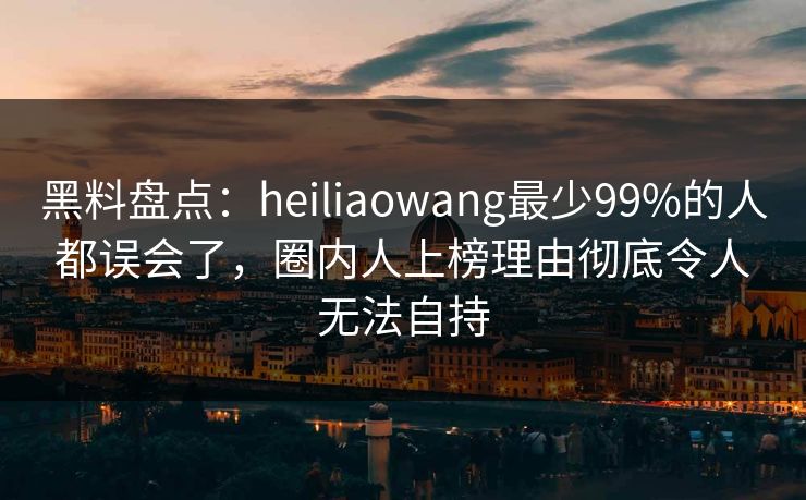 黑料盘点：heiliaowang最少99%的人都误会了，圈内人上榜理由彻底令人无法自持