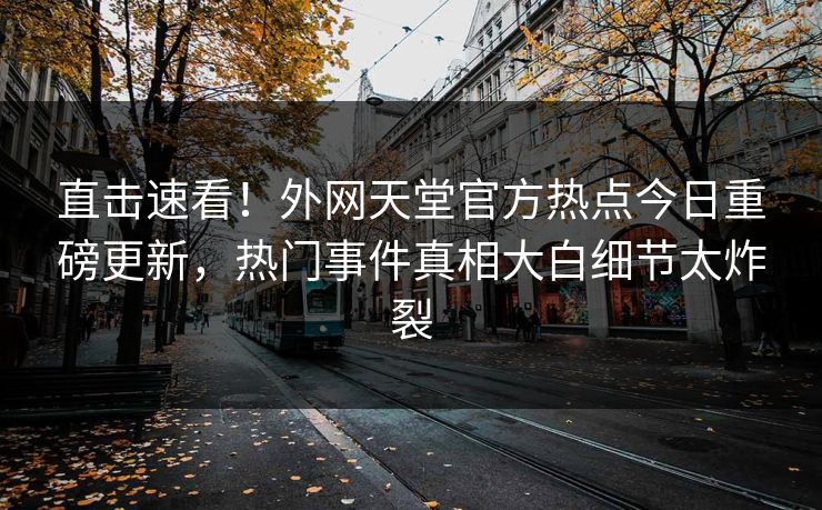 直击速看！外网天堂官方热点今日重磅更新，热门事件真相大白细节太炸裂