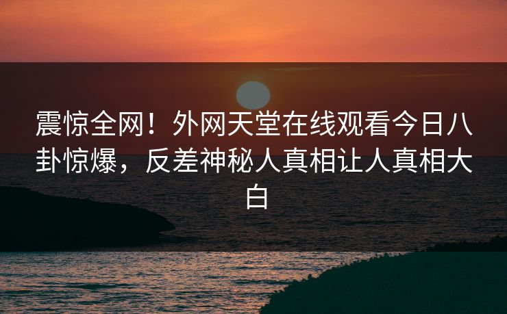 震惊全网！外网天堂在线观看今日八卦惊爆，反差神秘人真相让人真相大白