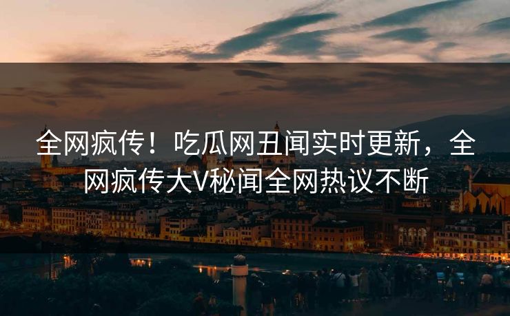 全网疯传！吃瓜网丑闻实时更新，全网疯传大V秘闻全网热议不断