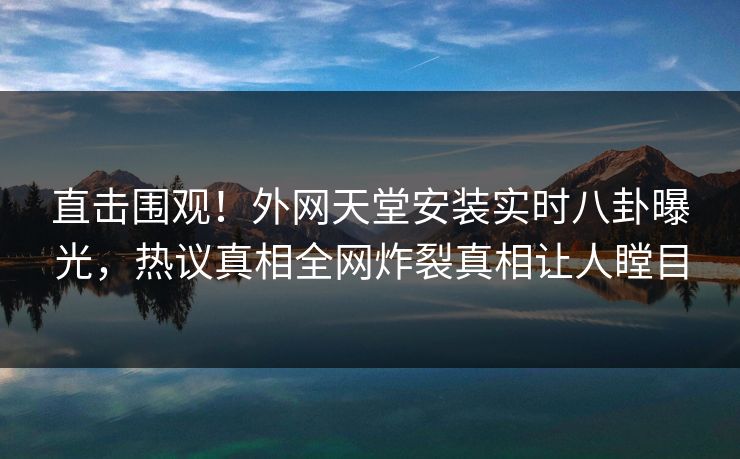 直击围观！外网天堂安装实时八卦曝光，热议真相全网炸裂真相让人瞠目