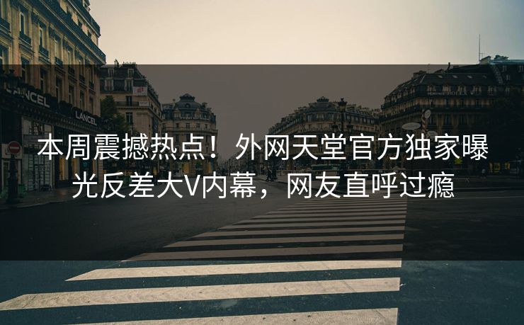本周震撼热点！外网天堂官方独家曝光反差大V内幕，网友直呼过瘾