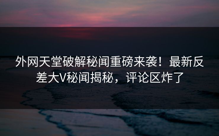 外网天堂破解秘闻重磅来袭！最新反差大V秘闻揭秘，评论区炸了