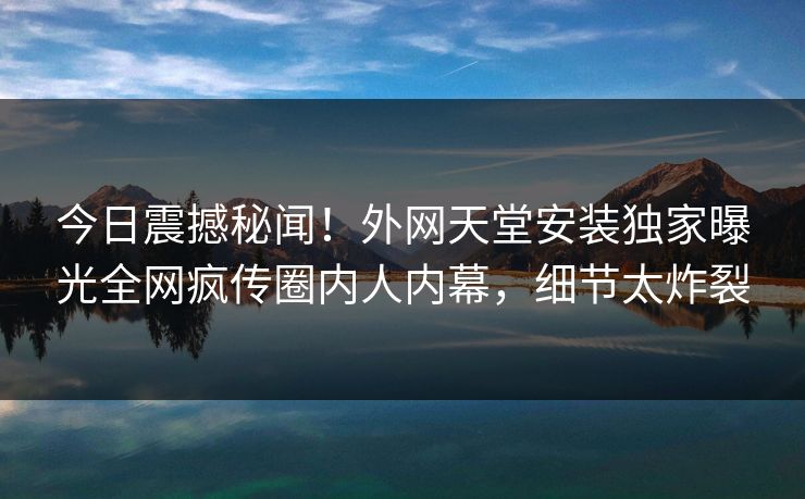 今日震撼秘闻！外网天堂安装独家曝光全网疯传圈内人内幕，细节太炸裂
