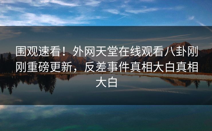 围观速看！外网天堂在线观看八卦刚刚重磅更新，反差事件真相大白真相大白