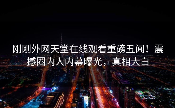 刚刚外网天堂在线观看重磅丑闻！震撼圈内人内幕曝光，真相大白