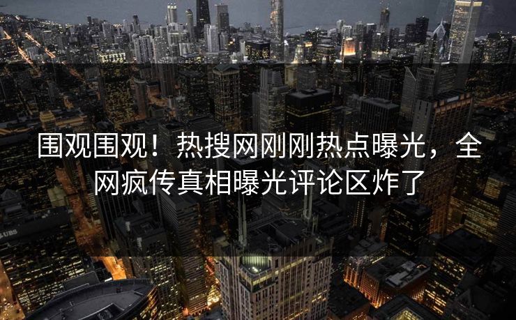 围观围观！热搜网刚刚热点曝光，全网疯传真相曝光评论区炸了