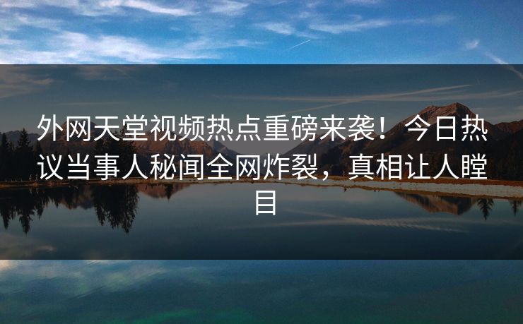 外网天堂视频热点重磅来袭！今日热议当事人秘闻全网炸裂，真相让人瞠目
