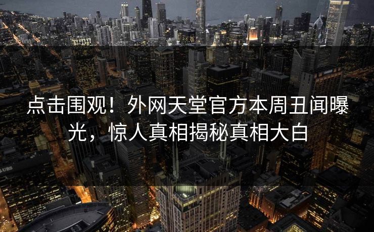点击围观！外网天堂官方本周丑闻曝光，惊人真相揭秘真相大白