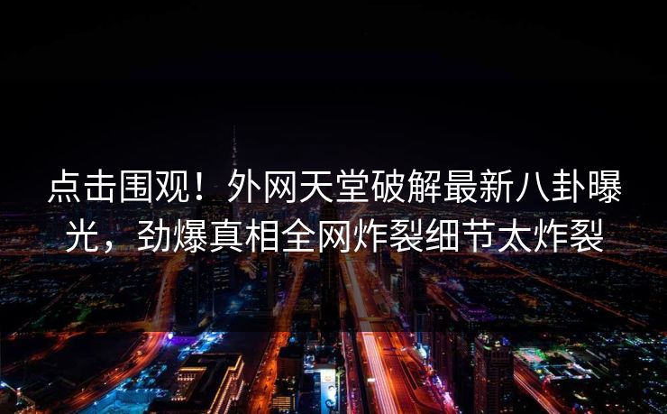 点击围观！外网天堂破解最新八卦曝光，劲爆真相全网炸裂细节太炸裂