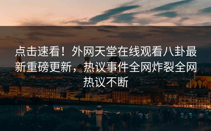 点击速看！外网天堂在线观看八卦最新重磅更新，热议事件全网炸裂全网热议不断