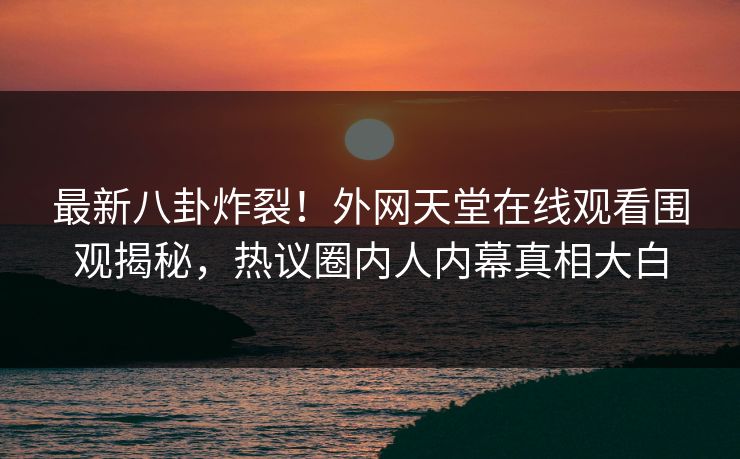 最新八卦炸裂！外网天堂在线观看围观揭秘，热议圈内人内幕真相大白