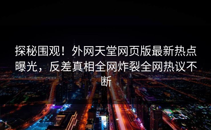 探秘围观！外网天堂网页版最新热点曝光，反差真相全网炸裂全网热议不断