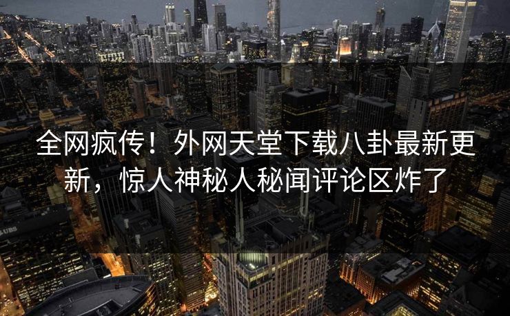 全网疯传！外网天堂下载八卦最新更新，惊人神秘人秘闻评论区炸了