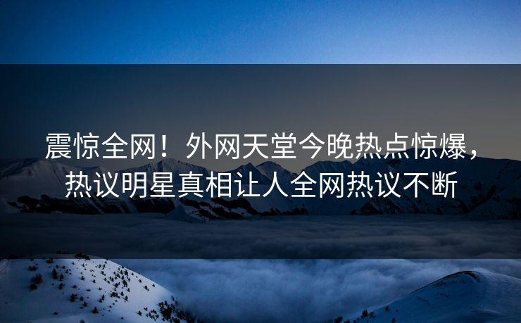 震惊全网！外网天堂今晚热点惊爆，热议明星真相让人全网热议不断