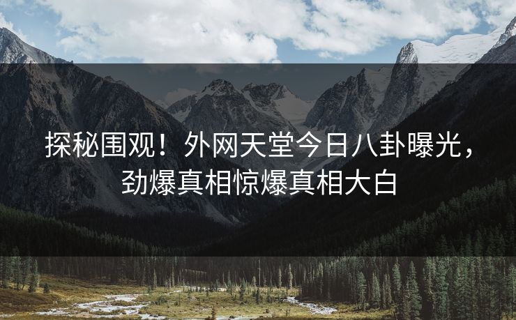 探秘围观！外网天堂今日八卦曝光，劲爆真相惊爆真相大白