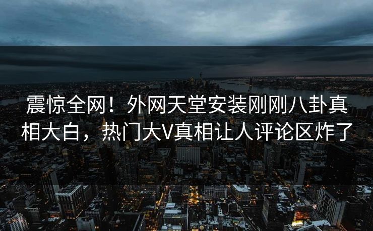 震惊全网！外网天堂安装刚刚八卦真相大白，热门大V真相让人评论区炸了