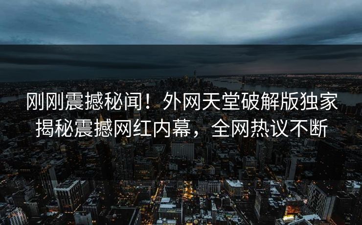 刚刚震撼秘闻！外网天堂破解版独家揭秘震撼网红内幕，全网热议不断