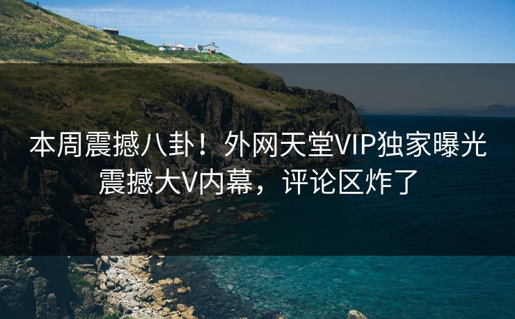 本周震撼八卦！外网天堂VIP独家曝光震撼大V内幕，评论区炸了