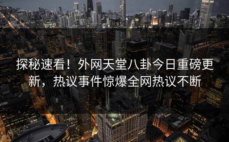 探秘速看！外网天堂八卦今日重磅更新，热议事件惊爆全网热议不断