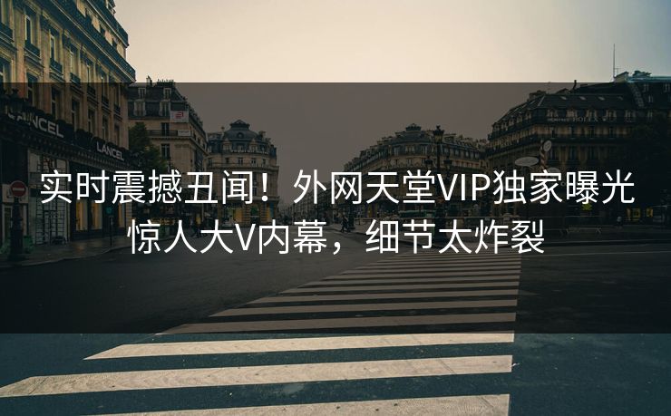 实时震撼丑闻！外网天堂VIP独家曝光惊人大V内幕，细节太炸裂