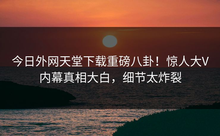 今日外网天堂下载重磅八卦！惊人大V内幕真相大白，细节太炸裂