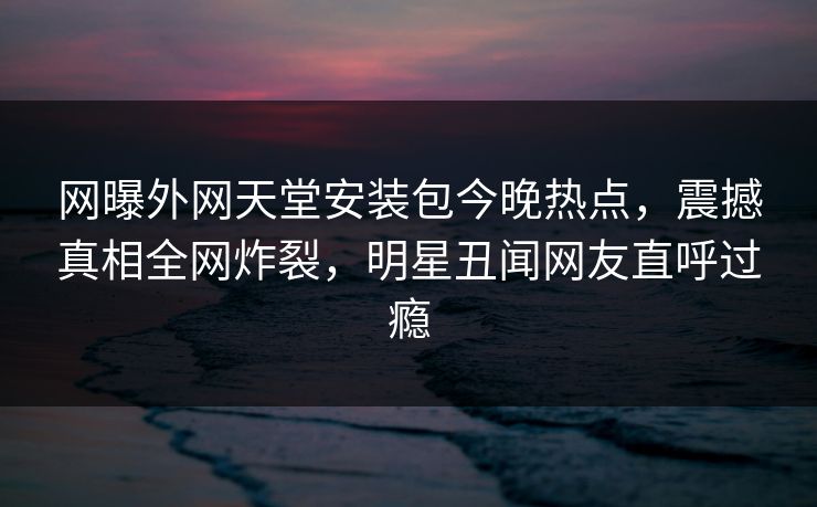 网曝外网天堂安装包今晚热点，震撼真相全网炸裂，明星丑闻网友直呼过瘾