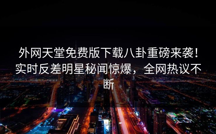 外网天堂免费版下载八卦重磅来袭！实时反差明星秘闻惊爆，全网热议不断