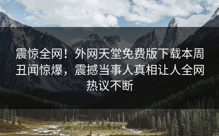 震惊全网！外网天堂免费版下载本周丑闻惊爆，震撼当事人真相让人全网热议不断