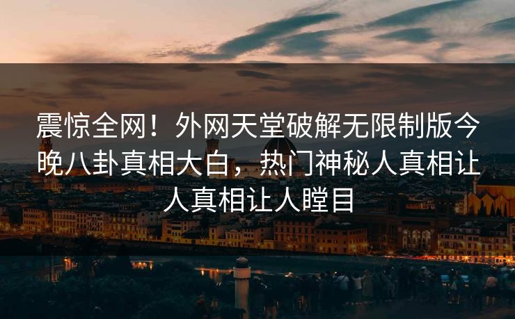 震惊全网！外网天堂破解无限制版今晚八卦真相大白，热门神秘人真相让人真相让人瞠目