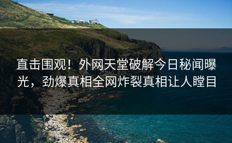 直击围观！外网天堂破解今日秘闻曝光，劲爆真相全网炸裂真相让人瞠目